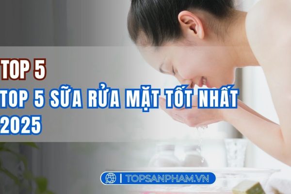Top 5 sữa rửa mặt tốt nhất 2025 – Lựa chọn hoàn hảo cho làn da sạch khỏe